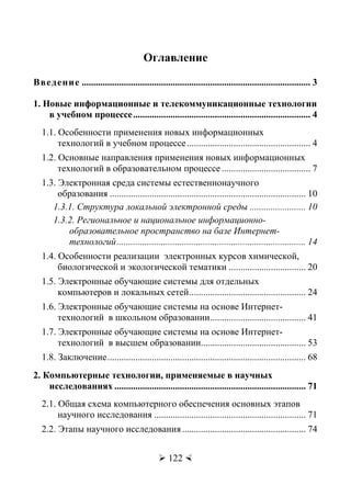 Орлов В.Ю., Русаков А.И., Тихонов С.В.
 122 
Оглавление
Введение .................................................................................................. 3
1. Новые информационные и телекоммуникационные технологии
в учебном процессе............................................................................ 4
1.1. Особенности применения новых информационных
технологий в учебном процессе..................................................... 4
1.2. Основные направления применения новых информационных
технологий в образовательном процессе ...................................... 7
1.3. Электронная среда системы естественнонаучного
образования .................................................................................... 10
1.3.1. Структура локальной электронной среды ........................ 10
1.3.2. Региональное и национальное информационно-
образовательное пространство на базе Интернет-
технологий................................................................................. 14
1.4. Особенности реализации электронных курсов химической,
биологической и экологической тематики ................................. 20
1.5. Электронные обучающие системы для отдельных
компьютеров и локальных сетей.................................................. 24
1.6. Электронные обучающие системы на основе Интернет-
технологий в школьном образовании......................................... 41
1.7. Электронные обучающие системы на основе Интернет-
технологий в высшем образовании............................................. 53
1.8. Заключение..................................................................................... 68
2. Компьютерные технологии, применяемые в научных
исследованиях .................................................................................. 71
2.1. Общая схема компьютерного обеспечения основных этапов
научного исследования ................................................................. 71
2.2. Этапы научного исследования..................................................... 74
Copyright ОАО «ЦКБ «БИБКОМ» & ООО «Aгентство Kнига-Cервис»
 