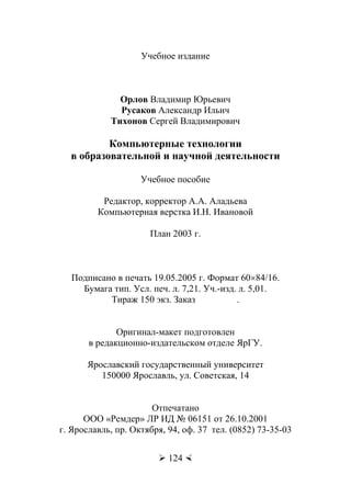 Орлов В.Ю., Русаков А.И., Тихонов С.В.
 124 
Учебное издание
Орлов Владимир Юрьевич
Русаков Александр Ильич
Тихонов Сергей Владимирович
Компьютерные технологии
в образовательной и научной деятельности
Учебное пособие
Редактор, корректор А.А. Аладьева
Компьютерная верстка И.Н. Ивановой
План 2003 г.
Подписано в печать 19.05.2005 г. Формат 60×84/16.
Бумага тип. Усл. печ. л. 7,21. Уч.-изд. л. 5,01.
Тираж 150 экз. Заказ .
Оригинал-макет подготовлен
в редакционно-издательском отделе ЯрГУ.
Ярославский государственный университет
150000 Ярославль, ул. Советская, 14
Отпечатано
ООО «Ремдер» ЛР ИД № 06151 от 26.10.2001
г. Ярославль, пр. Октября, 94, оф. 37 тел. (0852) 73-35-03
Copyright ОАО «ЦКБ «БИБКОМ» & ООО «Aгентство Kнига-Cервис»
 