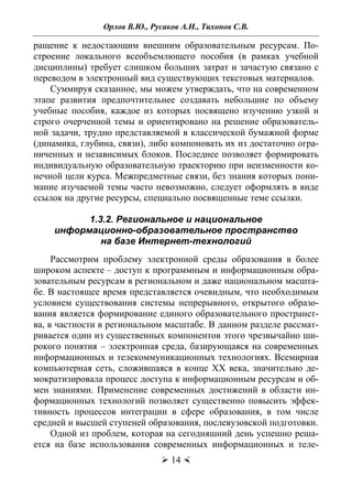 Орлов В.Ю., Русаков А.И., Тихонов С.В.
 14 
ращение к недостающим внешним образовательным ресурсам. По-
строение локального всеобъемлющего пособия (в рамках учебной
дисциплины) требует слишком больших затрат и зачастую связано с
переводом в электронный вид существующих текстовых материалов.
Суммируя сказанное, мы можем утверждать, что на современном
этапе развития предпочтительнее создавать небольшие по объему
учебные пособия, каждое из которых посвящено изучению узкой и
строго очерченной темы и ориентировано на решение образователь-
ной задачи, трудно представляемой в классической бумажной форме
(динамика, глубина, связи), либо компоновать их из достаточно огра-
ниченных и независимых блоков. Последнее позволяет формировать
индивидуальную образовательную траекторию при неизменности ко-
нечной цели курса. Межпредметные связи, без знания которых пони-
мание изучаемой темы часто невозможно, следует оформлять в виде
ссылок на другие ресурсы, специально посвященные теме ссылки.
1.3.2. Региональное и национальное
информационно-образовательное пространство
на базе Интернет-технологий
Рассмотрим проблему электронной среды образования в более
широком аспекте – доступ к программным и информационным обра-
зовательным ресурсам в региональном и даже национальном масшта-
бе. В настоящее время представляется очевидным, что необходимым
условием существования системы непрерывного, открытого образо-
вания является формирование единого образовательного пространст-
ва, в частности в региональном масштабе. В данном разделе рассмат-
ривается один из существенных компонентов этого чрезвычайно ши-
рокого понятия – электронная среда, базирующаяся на современных
информационных и телекоммуникационных технологиях. Всемирная
компьютерная сеть, сложившаяся в конце XX века, значительно де-
мократизировала процесс доступа к информационным ресурсам и об-
мен знаниями. Применение современных достижений в области ин-
формационных технологий позволяет существенно повысить эффек-
тивность процессов интеграции в сфере образования, в том числе
средней и высшей ступеней образования, послевузовской подготовки.
Одной из проблем, которая на сегодняшний день успешно реша-
ется на базе использования современных информационных и теле-
Copyright ОАО «ЦКБ «БИБКОМ» & ООО «Aгентство Kнига-Cервис»
 