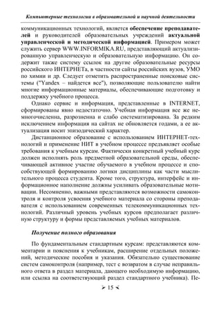 Компьютерные технологии в образовательной и научной деятельности
 15 
коммуникационных технологий, является обеспечение преподавате-
лей и руководителей образовательных учреждений актуальной
управленческой и методической информацией. Примером может
служить сервер WWW.INFORMIKA.RU, представляющий актуализи-
рованную управленческую и образовательную информацию. Он со-
держит также систему ссылок на другие образовательные ресурсы
российского ИНТЕРНЕТа, в частности сайты российских вузов, УМО
по химии и др. Следует отметить распространенные поисковые сис-
темы ("Yandex – найдется все"), позволяющие пользователю найти
многие информационные материалы, обеспечивающие подготовку и
поддержку учебного процесса.
Однако сервис и информация, представленные в INTERNET,
сформированы явно недостаточно. Учебная информация все же не-
многочисленна, разрозненна и слабо систематизирована. За редким
исключением информация на сайтах не обновляется годами, а ее ак-
туализация носит эпизодический характер.
Дистанционное образование с использованием ИНТЕРНЕТ-тех-
нологий и применение НИТ в учебном процессе предъявляет особые
требования к учебным курсам. Фактически конкретный учебный курс
должен исполнять роль предметной образовательной среды, обеспе-
чивающей активное участие обучаемого в учебном процессе и спо-
собствующей формированию логики дисциплины как части мысли-
тельного процесса студента. Кроме того, структура, интерфейс и ин-
формационное наполнение должны усиливать образовательные моти-
вации. Несомненно, важными представляются возможности самокон-
троля и контроля усвоения учебного материала со стороны препода-
вателя с использованием современных телекоммуникационных тех-
нологий. Различный уровень учебных курсов предполагает различ-
ную структуру и формы представляемых учебных материалов.
Получение полного образования
По фундаментальным стандартным курсам: представляются ком-
ментарии и пояснения к учебникам, расширение отдельных положе-
ний, методические пособия и указания. Обязательно существование
систем самоконтроля (например, тест с возвратом в случае неправиль-
ного ответа в раздел материала, дающего необходимую информацию,
или ссылка на соответствующий раздел стандартного учебника). Пе-
Copyright ОАО «ЦКБ «БИБКОМ» & ООО «Aгентство Kнига-Cервис»
 