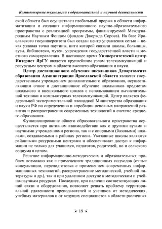 Компьютерные технологии в образовательной и научной деятельности
 19 
ской области был осуществлен глобальный прорыв в области инфор-
матизации и создания информационного научно-образовательного
пространства с реализацией программы, финансируемой Междуна-
родным Научным Фондом (фондом Джоржда Сороса). На базе Яро-
славского госуниверситета был создан центр управления сетью – не-
кая узловая точка паутины, нити которой связали школы, больницы,
вузы, библиотеки, музеи, учреждения государственной власти и ме-
стного самоуправления. В настоящее время Университетский центр
Интернет ЯрГУ является крупнейшим узлом телекоммуникаций и
ресурсным центром в области высшего образования и науки.
Центр дистанционного обучения школьников Департамента
образования Администрации Ярославской области является госу-
дарственным учреждением дополнительного образования, осуществ-
ляющим очное и дистанционное обучение школьников предметам
школьного и внешкольного циклов с использованием вычислитель-
ной техники и компьютерных телекоммуникаций. Центр является фе-
деральной экспериментальной площадкой Министерства образования
и науки РФ по определению и апробации основных направлений раз-
вития и распространения современных технологий в системе средне-
го образования.
Функционирование общего образовательного пространства осу-
ществляется при активном взаимодействии как с другими вузами и
научными учреждениями региона, так и с опорными (базовыми) шко-
лами, создаваемыми в районах региона. Указанные школы являются
районными ресурсными центрами и обеспечивают доступ к инфор-
мации не только для учащихся, педагогов, родителей, но и сельского
социума в целом.
Решение информационно-методических и образовательных про-
блем возможно как с применением традиционных подходов (очные
консультации, переподготовка с применением современных инфор-
мационных технологий, распространение методической, учебной ли-
тературы и др.), так и при удаленном доступе к методическим и учеб-
но-научным ресурсам. Последнее, при наличии соответствующих ли-
ний связи и оборудования, позволяет решать проблему территори-
альной удаленности преподавателей и учеников от методических,
учебных материалов и от ведущих специалистов в области различных
Copyright ОАО «ЦКБ «БИБКОМ» & ООО «Aгентство Kнига-Cервис»
 