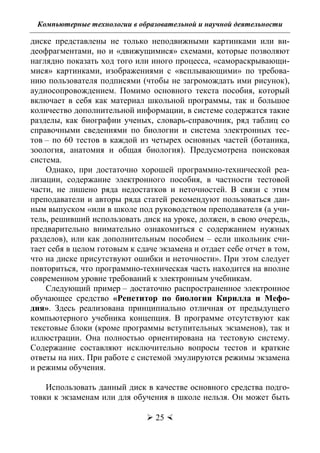 Компьютерные технологии в образовательной и научной деятельности
 25 
диске представлены не только неподвижными картинками или ви-
деофрагментами, но и «движущимися» схемами, которые позволяют
наглядно показать ход того или иного процесса, «самораскрывающи-
мися» картинками, изображениями с «всплывающими» по требова-
нию пользователя подписями (чтобы не загромождать ими рисунок),
аудиосопровождением. Помимо основного текста пособия, который
включает в себя как материал школьной программы, так и большое
количество дополнительной информации, в системе содержатся такие
разделы, как биографии ученых, словарь-справочник, ряд таблиц со
справочными сведениями по биологии и система электронных тес-
тов – по 60 тестов в каждой из четырех основных частей (ботаника,
зоология, анатомия и общая биология). Предусмотрена поисковая
система.
Однако, при достаточно хорошей программно-технической реа-
лизации, содержание электронного пособия, в частности тестовой
части, не лишено ряда недостатков и неточностей. В связи с этим
преподаватели и авторы ряда статей рекомендуют пользоваться дан-
ным выпуском «или в школе под руководством преподавателя (а учи-
тель, решивший использовать диск на уроке, должен, в свою очередь,
предварительно внимательно ознакомиться с содержанием нужных
разделов), или как дополнительным пособием – если школьник счи-
тает себя в целом готовым к сдаче экзамена и отдает себе отчет в том,
что на диске присутствуют ошибки и неточности». При этом следует
повториться, что программно-техническая часть находится на вполне
современном уровне требований к электронным учебникам.
Следующий пример – достаточно распространенное электронное
обучающее средство «Репетитор по биологии Кирилла и Мефо-
дия». Здесь реализована принципиально отличная от предыдущего
компьютерного учебника концепция. В программе отсутствуют как
текстовые блоки (кроме программы вступительных экзаменов), так и
иллюстрации. Она полностью ориентирована на тестовую систему.
Содержание составляют исключительно вопросы тестов и краткие
ответы на них. При работе с системой эмулируются режимы экзамена
и режимы обучения.
Использовать данный диск в качестве основного средства подго-
товки к экзаменам или для обучения в школе нельзя. Он может быть
Copyright ОАО «ЦКБ «БИБКОМ» & ООО «Aгентство Kнига-Cервис»
 