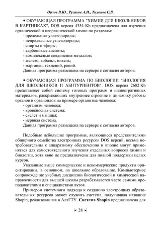 Орлов В.Ю., Русаков А.И., Тихонов С.В.
 28 
 ОБУЧАЮЩАЯ ПРОГРАММА "ХИМИЯ ДЛЯ ШКОЛЬНИКОВ
В КАРТИНКАХ", DOS версия 4354 Kb предназначена для изучения
органической и неорганической химии по разделам:
- предельные углеводороды;
- непредельные углеводороды;
- спирты и эфиры;
- карбоновые кислоты;
- комплексные соединения металлов;
- железо, кобальт, никель;
- марганец, технеций, рений.
Данная программа размещена на сервере с согласия авторов.
 ОБУЧАЮЩАЯ ПРОГРАММА ПО БИОЛОГИИ "БИОЛОГИЯ
ДЛЯ ШКОЛЬНИКОВ И АБИТУРИЕНТОВ", DOS версия 2682 Kb
представляет собой систему готовых программ и иллюстративных
материалов, раскрывающих внутреннее строение и динамику работы
органов и органоидов на примере организма человека:
- организм человека;
- кровеносная система;
- скелет и мышцы;
- нервная система.
Данная программа размещена на сервере с согласия авторов.
Подобные небольшие программы, являющиеся представителями
обширного семейства электронных ресурсов DOS версий, весьма не-
требовательны к аппаратному обеспечению и вполне могут приме-
няться для самостоятельного изучения отдельных вопросов химии и
биологии, хотя явно не предназначены для полной поддержки целых
курсов.
Указанные выше коммерческие и некоммерческие продукты ори-
ентированы, в основном, на школьное образование. Компьютерное
сопровождение учебных дисциплин биологической и химической на-
правленности для высшей школы разрабатывается часто самими пре-
подавателями и специалистами вузов.
Примером системного подхода к созданию электронных образо-
вательных ресурсов может служить система, получившая название
Shopin, реализованная в АлтГТУ. Система Shopin предназначена для
Copyright ОАО «ЦКБ «БИБКОМ» & ООО «Aгентство Kнига-Cервис»
 
