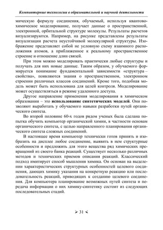 Компьютерные технологии в образовательной и научной деятельности
 31 
мическую формулу соединения, обучаемый, используя квантово-
химическое моделирование, получает данные о пространственной,
электронной, орбитальной структуре молекулы. Результаты расчетов
визуализируются. Например, на рисунке представлены результаты
визуализации расчета неустойчивой молекулярной структуры. Изо-
бражение представляет собой не условную схему взаимного распо-
ложения атомов, а приближенное к реальному пространственное
строение и отношение длин связей.
При этом можно моделировать практически любые структуры и
получать для них новые данные. Таким образом, у обучаемого фор-
мируется понимание фундаментальной зависимости «структура –
свойства», появляются знания о пространственном, электронном
строении различных классов соединений. Кроме того, подобная мо-
дель может быть использована для целей контроля. Моделирование
может осуществляться в режиме удаленного доступа.
Другое направление применения моделирования в химическом
образовании – это использование синтетических моделей. Они по-
зволяют выработать у обучаемого навыки разработки путей органи-
ческого синтеза.
Во второй половине 60-х годов рядом ученых была сделана по-
пытка обучить компьютер органической химии, в частности основам
органического синтеза, с целью направленного планирования органи-
ческого синтеза сложных соединений.
В настоящее время компьютер технически готов принять и изо-
бразить на дисплее любое соединение, выявить в нем структурные
особенности и предложить для этого вещества ряд химических пре-
вращений из своего банка реакций. Существует несколько различных
методов и технических приемов описания реакций. Классический
подход имитирует способ мышления химика. Он основан на выделе-
нии характеристических структурных особенностей целевого соеди-
нения, дающих химику указания на конкретную реакцию или после-
довательность реакций, приводящих к созданию целевого соедине-
ния. Для компьютера планирование возможных путей синтеза и пе-
редача информации о них химику-синтетику состоит из следующих
последовательных стадий.
Copyright ОАО «ЦКБ «БИБКОМ» & ООО «Aгентство Kнига-Cервис»
 