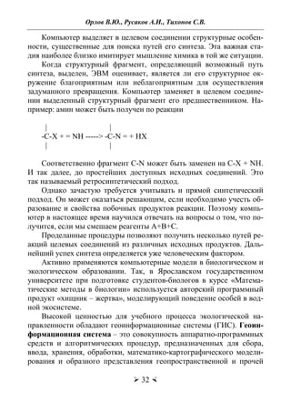 Орлов В.Ю., Русаков А.И., Тихонов С.В.
 32 
Компьютер выделяет в целевом соединении структурные особен-
ности, существенные для поиска путей его синтеза. Эта важная ста-
дия наиболее близко имитирует мышление химика в той же ситуации.
Когда структурный фрагмент, определяющий возможный путь
синтеза, выделен, ЭВМ оценивает, является ли его структурное ок-
ружение благоприятным или неблагоприятным для осуществления
задуманного превращения. Компьютер заменяет в целевом соедине-
нии выделенный структурный фрагмент его предшественником. На-
пример: амин может быть получен по реакции
| |
-C-X + = NH -----> -C-N = + HX
| |
Соответственно фрагмент C-N может быть заменен на C-X + NH.
И так далее, до простейших доступных исходных соединений. Это
так называемый ретросинтетический подход.
Однако зачастую требуется учитывать и прямой синтетический
подход. Он может оказаться решающим, если необходимо учесть об-
разование и свойства побочных продуктов реакции. Поэтому компь-
ютер в настоящее время научился отвечать на вопросы о том, что по-
лучится, если мы смешаем реагенты А+В+С.
Проделанные процедуры позволяют получить несколько путей ре-
акций целевых соединений из различных исходных продуктов. Даль-
нейший успех синтеза определяется уже человеческим фактором.
Активно применяются компьютерные модели в биологическом и
экологическом образовании. Так, в Ярославском государственном
университете при подготовке студентов-биологов в курсе «Матема-
тические методы в биологии» используется авторский программный
продукт «хищник – жертва», моделирующий поведение особей в вод-
ной экосистеме.
Высокой ценностью для учебного процесса экологической на-
правленности обладают геоинформационные системы (ГИС). Геоин-
формационная система – это совокупность аппаратно-программных
средств и алгоритмических процедур, предназначенных для сбора,
ввода, хранения, обработки, математико-картографического модели-
рования и образного представления геопространственной и прочей
Copyright ОАО «ЦКБ «БИБКОМ» & ООО «Aгентство Kнига-Cервис»
 