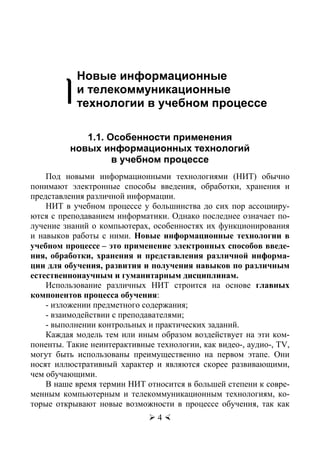 Орлов В.Ю., Русаков А.И., Тихонов С.В.
 4 
1
Новые информационные
и телекоммуникационные
технологии в учебном процессе
1.1. Особенности применения
новых информационных технологий
в учебном процессе
Под новыми информационными технологиями (НИТ) обычно
понимают электронные способы введения, обработки, хранения и
представления различной информации.
НИТ в учебном процессе у большинства до сих пор ассоцииру-
ются с преподаванием информатики. Однако последнее означает по-
лучение знаний о компьютерах, особенностях их функционирования
и навыков работы с ними. Новые информационные технологии в
учебном процессе – это применение электронных способов введе-
ния, обработки, хранения и представления различной информа-
ции для обучения, развития и получения навыков по различным
естественнонаучным и гуманитарным дисциплинам.
Использование различных НИТ строится на основе главных
компонентов процесса обучения:
- изложении предметного содержания;
- взаимодействии с преподавателями;
- выполнении контрольных и практических заданий.
Каждая модель тем или иным образом воздействует на эти ком-
поненты. Такие неинтерактивные технологии, как видео-, аудио-, TV,
могут быть использованы преимущественно на первом этапе. Они
носят иллюстративный характер и являются скорее развивающими,
чем обучающими.
В наше время термин НИТ относится в большей степени к совре-
менным компьютерным и телекоммуникационным технологиям, ко-
торые открывают новые возможности в процессе обучения, так как
Copyright ОАО «ЦКБ «БИБКОМ» & ООО «Aгентство Kнига-Cервис»
 