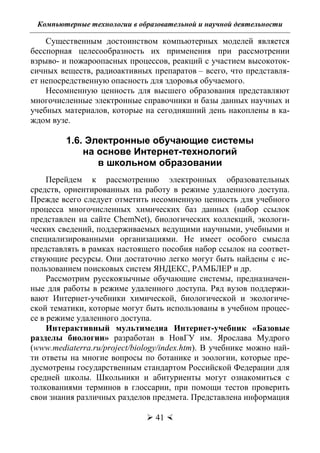 Компьютерные технологии в образовательной и научной деятельности
 41 
Существенным достоинством компьютерных моделей является
бесспорная целесообразность их применения при рассмотрении
взрыво- и пожароопасных процессов, реакций с участием высокоток-
сичных веществ, радиоактивных препаратов – всего, что представля-
ет непосредственную опасность для здоровья обучаемого.
Несомненную ценность для высшего образования представляют
многочисленные электронные справочники и базы данных научных и
учебных материалов, которые на сегодняшний день накоплены в ка-
ждом вузе.
1.6. Электронные обучающие системы
на основе Интернет-технологий
в школьном образовании
Перейдем к рассмотрению электронных образовательных
средств, ориентированных на работу в режиме удаленного доступа.
Прежде всего следует отметить несомненную ценность для учебного
процесса многочисленных химических баз данных (набор ссылок
представлен на сайте ChemNet), биологических коллекций, экологи-
ческих сведений, поддерживаемых ведущими научными, учебными и
специализированными организациями. Не имеет особого смысла
представлять в рамках настоящего пособия набор ссылок на соответ-
ствующие ресурсы. Они достаточно легко могут быть найдены с ис-
пользованием поисковых систем ЯНДЕКС, РАМБЛЕР и др.
Рассмотрим русскоязычные обучающие системы, предназначен-
ные для работы в режиме удаленного доступа. Ряд вузов поддержи-
вают Интернет-учебники химической, биологической и экологиче-
ской тематики, которые могут быть использованы в учебном процес-
се в режиме удаленного доступа.
Интерактивный мультимедиа Интернет-учебник «Базовые
разделы биологии» разработан в НовГУ им. Ярослава Мудрого
(www.mediaterra.ru/project/biology/index.htm). В учебнике можно най-
ти ответы на многие вопросы по ботанике и зоологии, которые пре-
дусмотрены государственным стандартом Российской Федерации для
средней школы. Школьники и абитуриенты могут ознакомиться с
толкованиями терминов в глоссарии, при помощи тестов проверить
свои знания различных разделов предмета. Представлена информация
Copyright ОАО «ЦКБ «БИБКОМ» & ООО «Aгентство Kнига-Cервис»
 