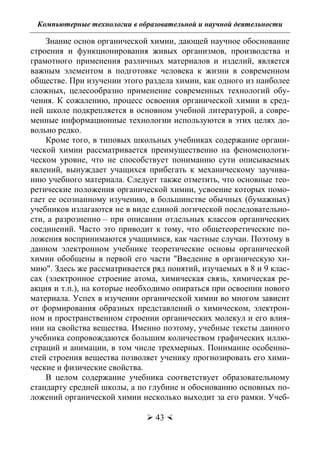 Компьютерные технологии в образовательной и научной деятельности
 43 
Знание основ органической химии, дающей научное обоснование
строения и функционирования живых организмов, производства и
грамотного применения различных материалов и изделий, является
важным элементом в подготовке человека к жизни в современном
обществе. При изучении этого раздела химии, как одного из наиболее
сложных, целесообразно применение современных технологий обу-
чения. К сожалению, процесс освоения органической химии в сред-
ней школе подкрепляется в основном учебной литературой, а совре-
менные информационные технологии используются в этих целях до-
вольно редко.
Кроме того, в типовых школьных учебниках содержание органи-
ческой химии рассматривается преимущественно на феноменологи-
ческом уровне, что не способствует пониманию сути описываемых
явлений, вынуждает учащихся прибегать к механическому заучива-
нию учебного материала. Следует также отметить, что основные тео-
ретические положения органической химии, усвоение которых помо-
гает ее осознанному изучению, в большинстве обычных (бумажных)
учебников излагаются не в виде единой логической последовательно-
сти, а разрозненно – при описании отдельных классов органических
соединений. Часто это приводит к тому, что общетеоретические по-
ложения воспринимаются учащимися, как частные случаи. Поэтому в
данном электронном учебнике теоретические основы органической
химии обобщены в первой его части "Введение в органическую хи-
мию". Здесь же рассматривается ряд понятий, изучаемых в 8 и 9 клас-
сах (электронное строение атома, химическая связь, химическая ре-
акция и т.п.), на которые необходимо опираться при освоении нового
материала. Успех в изучении органической химии во многом зависит
от формирования образных представлений о химическом, электрон-
ном и пространственном строении органических молекул и его влия-
нии на свойства вещества. Именно поэтому, учебные тексты данного
учебника сопровождаются большим количеством графических иллю-
страций и анимации, в том числе трехмерных. Понимание особенно-
стей строения вещества позволяет ученику прогнозировать его хими-
ческие и физические свойства.
В целом содержание учебника соответствует образовательному
стандарту средней школы, а по глубине и обоснованию основных по-
ложений органической химии несколько выходит за его рамки. Учеб-
Copyright ОАО «ЦКБ «БИБКОМ» & ООО «Aгентство Kнига-Cервис»
 