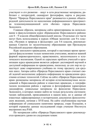 Орлов В.Ю., Русаков А.И., Тихонов С.В.
 46 
участвуют в его развитии – ищут в сети родственные материалы, ра-
ботают с литературой, сканируют фотографии, карты и рисунки.
Проект "Природа Переславского края" развивается в рамках общего-
родской деятельности по наполнению информационного пространст-
ва телекоммуникационной сети «Ботик» города Переславля-
Залесского.
Главным образом, материалы сайта ориентированы на использо-
вание в факультативном курсе «Краеведение Переславского района»
для 8 – 9 классов общеобразовательной школы. Отдельные его части
могут быть использованы в курсах «Общая экология» для 9-x клас-
сов, «Человек и природа в фольклоре» для 5-6 классов, рекомендо-
ванных Советом по экологическому образованию при Президиуме
Российской академии образования.
Курс школьного краеведения, который в настоящее время препо-
дается факультативно только немногими учителями, является важной
формой мировоззренческого, нравственного, экологического и эсте-
тического воспитания. Одной из серьезных проблем учителей в орга-
низации курса краеведения является дефицит достоверной научной и
доступной информации по краеведению, поскольку до сих пор не су-
ществует даже современного учебника по этому предмету для сред-
них школ. Авторы сайта «Природа Переславского края» считают сво-
ей задачей восполнение дефицита информации по краеведению сред-
ствами сетевых технологий. Сейчас на сайте «Природа Переславского
края» размещены материалы об истории естественнонаучных иссле-
дований в Переславском районе и известных краеведах, о географи-
ческом положении района с картами и фотографиями характерных
ландшафтов; уникальные материалы по фенологии Переславля-
Залесского, в которых можно найти не только результаты системати-
ческих наблюдений, проводившихся в нашем веке, но и данные об
известных зафиксированных в исторических документах фенологиче-
ских явлениях, начиная с XVII века. На сайте опубликована научная
информация об уникальном памятнике природы, озере Плещеево, в
которой отражены данные исследований озера учеными Института
внутренних вод РАН.
По материалам сайта «Природа Переславского края» рекоменду-
ется проводить уроки по следующим темам:
Copyright ОАО «ЦКБ «БИБКОМ» & ООО «Aгентство Kнига-Cервис»
 