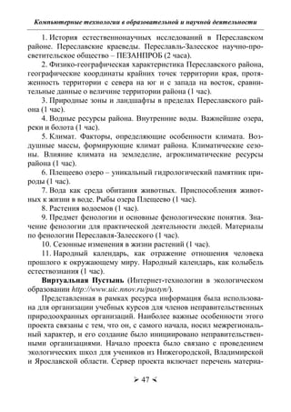 Компьютерные технологии в образовательной и научной деятельности
 47 
1. История естественнонаучных исследований в Переславском
районе. Переславские краеведы. Переславль-Залесское научно-про-
светительское общество – ПЕЗАНПРОБ (2 часа).
2. Физико-географическая характеристика Переславского района,
географические координаты крайних точек территории края, протя-
женность территории с севера на юг и с запада на восток, сравни-
тельные данные о величине территории района (1 час).
3. Природные зоны и ландшафты в пределах Переславского рай-
она (1 час).
4. Водные ресурсы района. Внутренние воды. Важнейшие озера,
реки и болота (1 час).
5. Климат. Факторы, определяющие особенности климата. Воз-
душные массы, формирующие климат района. Климатические сезо-
ны. Влияние климата на земледелие, агроклиматические ресурсы
района (1 час).
6. Плещеево озеро – уникальный гидрологический памятник при-
роды (1 час).
7. Вода как среда обитания животных. Приспособления живот-
ных к жизни в воде. Рыбы озера Плещеево (1 час).
8. Растения водоемов (1 час).
9. Предмет фенологии и основные фенологические понятия. Зна-
чение фенологии для практической деятельности людей. Материалы
по фенологии Переславля-Залесского (1 час).
10. Сезонные изменения в жизни растений (1 час).
11. Народный календарь, как отражение отношения человека
прошлого к окружающему миру. Народный календарь, как колыбель
естествознания (1 час).
Виртуальная Пустынь (Интернет-технологии в экологическом
образовании http://www.uic.nnov.ru/pustyn/).
Представленная в рамках ресурса информация была использова-
на для организации учебных курсов для членов неправительственных
природоохранных организаций. Наиболее важные особенности этого
проекта связаны с тем, что он, с самого начала, носил межрегиональ-
ный характер, и его создание было инициировано неправительствен-
ными организациями. Начало проекта было связано с проведением
экологических школ для учеников из Нижегородской, Владимирской
и Ярославской области. Сервер проекта включает перечень материа-
Copyright ОАО «ЦКБ «БИБКОМ» & ООО «Aгентство Kнига-Cервис»
 
