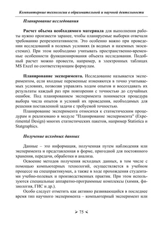 Компьютерные технологии в образовательной и научной деятельности
 75 
Планирование исследования
Расчет объема необходимого материала для выполнения рабо-
ты нужно произвести заранее, чтобы планируемые выборки отвечали
требованию репрезентативности. Это особенно важно при проведе-
нии исследований в полевых условиях (в водных и наземных экоси-
стемах). При этом необходимо учитывать пространственно-времен-
ные особенности функционирования объекта исследования. Подоб-
ный расчет можно провести, например, в электронных таблицах
MS Excel по соответствующим формулам.
Планирование эксперимента. Исследование называется экспе-
риментом, если входные переменные изменяются в точно учитывае-
мых условиях, позволяя управлять ходом опытов и воссоздавать их
результаты каждый раз при повторении с точностью до случайных
ошибок. Под планированием эксперимента понимается процедура
выбора числа опытов и условий их проведения, необходимых для
решения поставленной задачи с требуемой точностью.
Планирование эксперимента относится к статистическим проце-
дурам и реализовано в модуле "Планирование эксперимента" (Expe-
rimental Design) многих статистических пакетов, например Statistica и
Statgraphics.
Получение исходных данных
Данные – это информация, полученная путем наблюдения или
эксперимента и представленная в форме, пригодной для постоянного
хранения, передачи, обработки и анализа.
Освоение методов получения исходных данных, в том числе с
помощью компьютерных технологий, осуществляется в учебном
процессе на спецпрактикумах, а также в ходе прохождения студента-
ми учебно-полевых и производственных практик. При этом исполь-
зуются специальные аппаратно-программные комплексы (химия, фи-
зиология, ГИС и др.).
Особо следует отметить как активно развивающийся в последнее
время тип научного эксперимента – компьютерный эксперимент или
Copyright ОАО «ЦКБ «БИБКОМ» & ООО «Aгентство Kнига-Cервис»
 