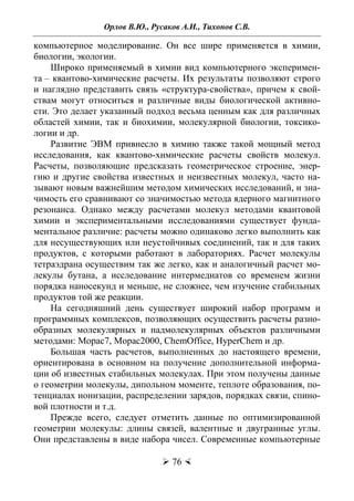 Орлов В.Ю., Русаков А.И., Тихонов С.В.
 76 
компьютерное моделирование. Он все шире применяется в химии,
биологии, экологии.
Широко применяемый в химии вид компьютерного эксперимен-
та – квантово-химические расчеты. Их результаты позволяют строго
и наглядно представить связь «структура-свойства», причем к свой-
ствам могут относиться и различные виды биологической активно-
сти. Это делает указанный подход весьма ценным как для различных
областей химии, так и биохимии, молекулярной биологии, токсико-
логии и др.
Развитие ЭВМ привнесло в химию также такой мощный метод
исследования, как квантово-химические расчеты свойств молекул.
Расчеты, позволяющие предсказать геометрическое строение, энер-
гию и другие свойства известных и неизвестных молекул, часто на-
зывают новым важнейшим методом химических исследований, и зна-
чимость его сравнивают со значимостью метода ядерного магнитного
резонанса. Однако между расчетами молекул методами квантовой
химии и экспериментальными исследованиями существует фунда-
ментальное различие: расчеты можно одинаково легко выполнить как
для несуществующих или неустойчивых соединений, так и для таких
продуктов, с которыми работают в лабораториях. Расчет молекулы
тетраэдрана осуществим так же легко, как и аналогичный расчет мо-
лекулы бутана, а исследование интермедиатов со временем жизни
порядка наносекунд и меньше, не сложнее, чем изучение стабильных
продуктов той же реакции.
На сегодняшний день существует широкий набор программ и
программных комплексов, позволяющих осуществить расчеты разно-
образных молекулярных и надмолекулярных объектов различными
методами: Mopac7, Mopac2000, ChemOffice, HyperChem и др.
Большая часть расчетов, выполненных до настоящего времени,
ориентирована в основном на получение дополнительной информа-
ции об известных стабильных молекулах. При этом получены данные
о геометрии молекулы, дипольном моменте, теплоте образования, по-
тенциалах ионизации, распределении зарядов, порядках связи, спино-
вой плотности и т.д.
Прежде всего, следует отметить данные по оптимизированной
геометрии молекулы: длины связей, валентные и двугранные углы.
Они представлены в виде набора чисел. Современные компьютерные
Copyright ОАО «ЦКБ «БИБКОМ» & ООО «Aгентство Kнига-Cервис»
 