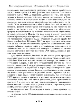 Компьютерные технологии в образовательной и научной деятельности
 79 
производных аминопиридазина используют для поиска ингибиторов
ацетилхолинэстеразы, а в ряду флавоноидов – лигандов бензодиазе-
пинового сайта ГАМК А рецептора. Хорошо известно, что избира-
тельность биологического действия – всегда относительна, и боль-
шинство известных биологически активных соединений обладает не-
сколькими или даже многими видами биологической активности. Ес-
ли бы было возможно оценить общий «биологический потенциал»
молекулы (спектр биологической активности), то это позволило бы
отобрать на ранних стадиях исследования вещества, обладающие
требуемыми свойствами и не имеющие нежелательных видов биоло-
гической активности. Именно эта идея легла в основу разработки
компьютерной программы прогноза спектра биологической активно-
сти химических соединений PASS – Prediction of Activity Spectra for
Substances (Poroikov, Filimonov, 2001), которая позволяет предсказы-
вать свыше 780 фармакологических эффектов, биохимических меха-
низмов действия, канцерогенность, мутагенность, тератогенность и
эмбриотоксичность по структурной формуле соединения на основе
анализа обучающей выборки известных БАВ, принадлежащих к раз-
ным химическим классам.
Для оценки качества прогноза обычно используется процедура
скользящего контроля с исключением по одному (leave one out cross-
validation). При этом каждое соединение поочередно удаляется из
обучающей выборки, и для него осуществляется прогноз на основе
анализа взаимосвязей «структура-активность» для остальных ве-
ществ, оставшихся в обучающей выборке; результаты прогноза срав-
нивают с известными видами биологической активности для изучае-
мого вещества и рассчитывают среднюю точность прогноза для всех
веществ и всех видов биологической активности. Для программы
PASS средняя точность прогноза в условиях скользящего контроля
составляет около 85%, что вполне достаточно для ее применения на
практике. Это означает, что при экспериментальном тестировании
биологической активности исследуемых веществ, в среднем пример-
но 15% прогнозов будут ошибочными,
- в среднем около 15% активных веществ спрогнозированы как
неактивные и
- в среднем около 15% неактивных веществ спрогнозированы как
активные.
Copyright ОАО «ЦКБ «БИБКОМ» & ООО «Aгентство Kнига-Cервис»
 