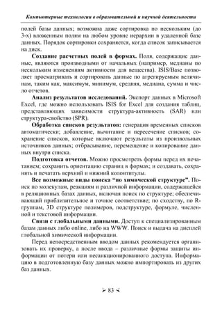 Компьютерные технологии в образовательной и научной деятельности
 83 
полей базы данных; возможна даже сортировка по нескольким (до
3-х) вложенным полям на любом уровне иерархии в удаленной базе
данных. Порядок сортировки сохраняется, когда список записывается
на диск.
Создание расчетных полей в формах. Поля, содержащие дан-
ные, являются производными от начальных (например, медианы по
нескольким изменениям активности для вещества). ISIS/Base позво-
ляет просматривать и сортировать данные по агрегируемым величи-
нам, таким как, максимум, минимум, средняя, медиана, сумма и чис-
ло отчетов.
Анализ результатов исследований. Экспорт данных в Microsoft
Excel, где можно использовать ISIS for Excel для создания таблиц,
представляющих зависимости структура-активность (SAR) или
структура-свойство (SPR).
Обработка списков результатов: генерация временных списков
автоматически; добавление, вычитание и пересечение списков; со-
хранение списков, которые включают результаты из произвольных
источников данных; отбрасывание, перемещение и копирование дан-
ных внутри списка.
Подготовка отчетов. Можно просмотреть формы перед их печа-
танием; сохранить ориентацию страниц в формах; и создавать, сохра-
нять и печатать верхний и нижний колонтитулы.
Все возможные виды поиска “по химической структуре”. По-
иск по молекулам, реакциям и различной информации, содержащейся
в реляционных базах данных, включая поиск по структуре; обеспечи-
вающий приблизительное и точное соответствие; по сходству, по R-
группам, 3D структуре полимеров, подструктуре, формуле, числен-
ной и текстовой информации.
Связи с глобальными данными. Доступ к специализированным
базам данных либо online, либо на WWW. Поиск и выдача на дисплей
глобальной химической информации.
Перед непосредственным вводом данных рекомендуется органи-
зовать их проверку, а после ввода – различные формы защиты ин-
формации от потери или несанкционированного доступа. Информа-
цию в подготовленную базу данных можно импортировать из других
баз данных.
Copyright ОАО «ЦКБ «БИБКОМ» & ООО «Aгентство Kнига-Cервис»
 
