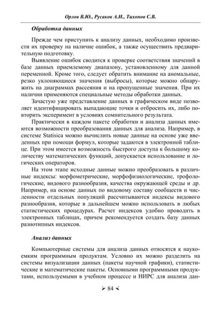 Орлов В.Ю., Русаков А.И., Тихонов С.В.
 84 
Обработка данных
Прежде чем приступить к анализу данных, необходимо произве-
сти их проверку на наличие ошибок, а также осуществить предвари-
тельную подготовку.
Выявление ошибок сводится к проверке соответствия значений в
базе данных приемлемому диапазону, установленному для данной
переменной. Кроме того, следует обратить внимание на аномальные,
резко уклоняющиеся значения (выбросы), которые можно обнару-
жить на диаграммах рассеяния и на пропущенные значения. При их
наличии применяются специальные методы обработки данных.
Зачастую уже представление данных в графическом виде позво-
ляет идентифицировать выпадающие точки и отбросить их, либо по-
вторить эксперимент в условиях сомнительного результата.
Практически в каждом пакете обработки и анализа данных име-
ются возможности преобразования данных для анализа. Например, в
системе Statisica можно вычислить новые данные на основе уже вве-
денных при помощи формул, которые задаются в электронной табли-
це. При этом имеется возможность быстрого доступа к большому ко-
личеству математических функций, допускается использование и ло-
гических операторов.
На этом этапе исходные данные можно преобразовать в различ-
ные индексы: морфометрические, морфофизиологические, трофоло-
гические, видового разнообразия, качества окружающей среды и др.
Например, на основе данных по видовому составу сообществ и чис-
ленности отдельных популяций рассчитываются индексы видового
разнообразия, которые в дальнейшем можно использовать в любых
статистических процедурах. Расчет индексов удобно проводить в
электронных таблицах, причем рекомендуется создать базу данных
разнотипных индексов.
Анализ данных
Компьютерные системы для анализа данных относятся к науко-
емким программным продуктам. Условно их можно разделить на
системы визуализации данных (пакеты научной графики), статисти-
ческие и математические пакеты. Основными программными продук-
тами, используемыми в учебном процессе и НИРС для анализа дан-
Copyright ОАО «ЦКБ «БИБКОМ» & ООО «Aгентство Kнига-Cервис»
 