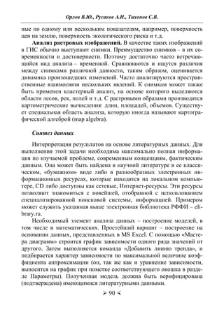 Орлов В.Ю., Русаков А.И., Тихонов С.В.
 90 
ные по одному или нескольким показателям, например, поверхность
цен на землю, поверхность экологического риска и т.д.
Анализ растровых изображений. В качестве таких изображений
в ГИС обычно выступают снимки. Преимущество снимков – в их со-
временности и достоверности. Поэтому достаточно часто встречаю-
щийся вид анализа – временной. Сравниваются и ищутся различия
между снимками различной давности, таким образом, оценивается
динамика произошедших изменений. Часто анализируются простран-
ственные взаимосвязи нескольких явлений. К снимкам может также
быть применен кластерный анализ, на основе которого выделяются
области лесов, рек, полей и т.д. С растровыми образами производятся
картометрические вычисления: длин, площадей, объемов. Существу-
ет специальная область анализа, которую иногда называют картогра-
фической алгеброй (map algebra).
Синтез данных
Интерпретация результатов на основе литературных данных. Для
выполнения этой задачи необходима максимально полная информа-
ция по изучаемой проблеме, современным концепциям, фактическим
данным. Она может быть найдена в научной литературе в ее класси-
ческом, «бумажном» виде либо в разнообразных электронных ин-
формационных ресурсах, которые находятся на локальном компью-
тере, CD либо доступны как сетевые, Интернет-ресурсы. Эти ресурсы
позволяют знакомиться с новейшей, отобранной с использованием
специализированной поисковой системы, информацией. Примером
может служить указанная выше электронная библиотека РФФИ – eli-
brary.ru.
Необходимый элемент анализа данных – построение моделей, в
том числе и математических. Простейший вариант – построение на
основании данных, представленных в MS Excel. С помощью «Масте-
ра диаграмм» строится график зависимости одного ряда значений от
другого. Затем выполняется команда «Добавить линию тренда», и
подбирается характер зависимости по максимальной величине коэф-
фициента аппроксимации (он, так же как и уравнение зависимости,
выносится на график при пометке соответствующего окошка в разде-
ле Параметры). Полученная модель должна быть верифицирована
(подтверждена) имеющимися литературными данными.
Copyright ОАО «ЦКБ «БИБКОМ» & ООО «Aгентство Kнига-Cервис»
 