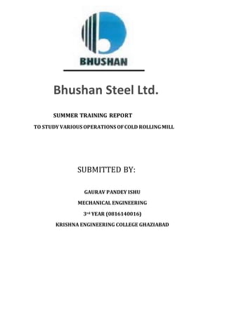 SUMMER TRAINING REPORT
TO STUDY VARIOUS OPERATIONS OFCOLD ROLLINGMILL
SUBMITTED BY:
GAURAV PANDEY ISHU
MECHANICAL ENGINEERING
3rd YEAR (0816140016)
KRISHNA ENGINEERING COLLEGE GHAZIABAD
Bhushan Steel Ltd.
 