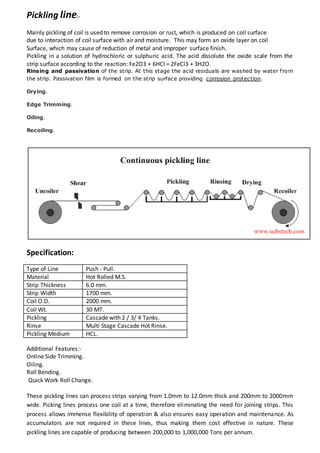 Pickling line:-
Mainly pickling of coil is used to remove corrosion or rust, which is produced on coil surface
due to interaction of coil surface with air and moisture. This may form an oxide layer on coil
Surface, which may cause of reduction of metal and improper surface finish.
Pickling in a solution of hydrochloric or sulphuric acid. The acid dissolute the oxide scale from the
strip surface according to the reaction: Fe2O3 + 6HCl = 2FeCl3 + 3H2O.
Rinsing and passivation of the strip. At this stage the acid residuals are washed by water from
the strip. Passivation film is formed on the strip surface providing corrosion protection.
Drying.
Edge Trimming.
Oiling.
Recoiling.
Specification:
Type of Line Push - Pull.
Material Hot Rolled M.S.
Strip Thickness 6.0 mm.
Strip Width 1700 mm.
Coil O.D. 2000 mm.
Coil Wt. 30 MT.
Pickling Cascade with 2 / 3/ 4 Tanks.
Rinse Multi Stage Cascade Hot Rinse.
Pickling Medium HCL.
Additional Features:-
Online Side Trimming.
Oiling.
Roll Bending.
Quick Work Roll Change.
These pickling lines can process strips varying from 1.0mm to 12.0mm thick and 200mm to 2000mm
wide. Picking lines process one coil at a time, therefore eliminating the need for joining strips. This
process allows immense flexibility of operation & also ensures easy operation and maintenance. As
accumulators are not required in these lines, thus making them cost effective in nature. These
pickling lines are capable of producing between 200,000 to 1,000,000 Tons per annum.
 