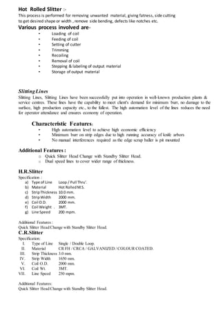 Hot Rolled Slitter :-
This process is performed for removing unwanted material, giving fatness, side cutting
to get desired shape or width , remove side bending, defects like notches etc.
Various process involved are-
• Loading of coil
• Feeding of coil
• Setting of cutter
• Trimming
• Recoiling
• Removal of coil
• Stepping & labeling of output material
• Storage of output material
SlittingLines
Slitting Lines, Slitting Lines have been successfully put into operation in well-known production plants &
service centres. These lines have the capability to meet client's demand for minimum burr, no damage to the
surface, high production capacity etc., to the fullest. The high automation level of the lines reduces the need
for operator attendance and ensures economy of operation.
Characteristic Features:
• High automation level to achieve high economic efficiency
• Minimum burr on strip edges due to high running accuracy of knife arbors
• No manual interferences required as the edge scrap baller is pit mounted
Additional Features :
o Quick Slitter Head Change with Standby Slitter Head.
o Dual speed lines to cover wider range of thickness.
H.R.Slitter
Specification :
a) Type of Line Loop / Pull Thru'.
b) Material Hot RolledM.S.
c) StripThickness 10.0 mm.
d) StripWidth 2000 mm.
e) Coil O.D. 2000 mm.
f) Coil Weight . 3MT.
g) Line Speed 200 mpm.
Additional Features :
Quick Slitter Head Change with Standby Slitter Head.
C.R.Slitter
Specification:
I. Type of Line Single / Double Loop.
II. Material CR FH / CRCA / GALVANIZED / COLOUR COATED.
III. Strip Thickness 3.0 mm.
IV. Strip Width 1650 mm.
V. Coil O.D. 2000 mm.
VI. Coil Wt. 3MT.
VII. Line Speed 250 mpm.
Additional Features:
Quick Slitter Head Change with Standby Slitter Head.
 
