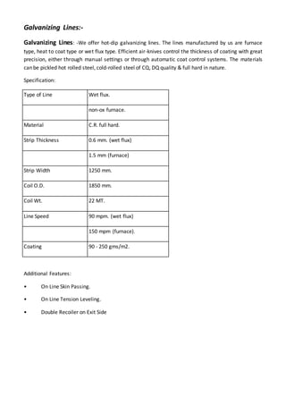 Galvanizing Lines:-
Galvanizing Lines: -We offer hot-dip galvanizing lines. The lines manufactured by us are furnace
type, heat to coat type or wet flux type. Efficient air-knives control the thickness of coating with great
precision, either through manual settings or through automatic coat control systems. The materials
can be pickled hot rolled steel, cold-rolled steel of CQ, DQ quality & full hard in nature.
Specification:
Type of Line Wet flux.
non-ox furnace.
Material C.R. full hard.
Strip Thickness 0.6 mm. (wet flux)
1.5 mm (furnace)
Strip Width 1250 mm.
Coil O.D. 1850 mm.
Coil Wt. 22 MT.
Line Speed 90 mpm. (wet flux)
150 mpm (furnace).
Coating 90 - 250 gms/m2.
Additional Features:
• On Line Skin Passing.
• On Line Tension Leveling.
• Double Recoiler on Exit Side
 