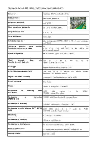 TECHNICAL DATA SHEET FOR PREPAINTED GALVANIZED PRODUCTS
Parameters Technical details/specifications/Stds
Product name BHUSHAN RAINBOW
Reference standard ASTM 755
0ther containing standards JIS G3312, IS 14236, ECCA
Strip thickness mm 0.20 to 1.2 0
Strip widths mm 900 to 1250
Substrate material Zinc coating as per ASTM A 653/A 653M with steel base as per
ASTM std
Substrate Coating mass gm/m2
Substrate coating mass class
80 to 275
Z120; Z150; Z180 and Z275 as per ASTM std
Or As mutually agreed
Grade designation Gr 50/ Gr 80/CS type A, B as per ASTM std
Yield strength Mpa min
Tensile strength Mpa min
340 for Gr 50 & 550 for Gr 80
410 for Gr 50 & 570 for Gr 80
Paint type Regular Polyester/Silicon Polyester/PVDF
Paint coating thickness (DFT) Top coat 18 to 22 microns (+5 microns primer)
Back coat 5 to 8 (including primer)
Digital DFT meter accuracy Accuracy +/- 2% of reading) as per ASTM A 153
Pencil hardness H or Harder
Gloss 15-80% at 60 degrees ASTM D 523
Resistance to chalking QUV
ASTM D 53
1000 HRS –rating ≤4 for PVDF,
750 HRS –rating ≤4 for others
Resistance to corrosion
(ASTM B 117)
500 HRS with blister density ≤2, creepage ≤2 mm.
Resistance to Humidity 1000 HRS blister density ≤ 2 (ASTM D 2247)
Resistance to color change QUV- ASTM
G 53
2000 HRS (delta E ≤ 5 unit) for PVDF
1000 HRS (delta E ≤ 5 unit) for others
Flexibility 4 T- (ECCA) - no cracking
Resistance to abrasion ≤20 mg as per 100 cycles
Resistance to Acid/solvents No discoloration/no blistering- ASTM D 1308
Product certification All products are accompanied with MTC and packing list.
Quality System ISO 9001 – 2000
 