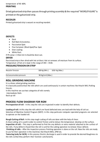 temperature of 40 -80%.
PRINTING
Dried galvanized strip then passes through printing assembly & the required “WORD/FIGURE” is
printed on the galvanized strip.
RECOILER
Printed galvanized strip is wound on recoiling mandrel.
DEFECTS
 Dent
 Roll Mark & Scratches.
 Passivation Spot.
 Flux Carryover /Black Spot/Flux Spot.
 Over coating
 White Rust.
If Ph value > 3 then let it should be drain out.
DRYER
Passivized strip is then dried with hot air blast. Hot air removes all moisture from its surface.
Temperature of hot air is kept in the range of 393 – 453K.
PRESSURE/TENSION ON STRIP
RecoilerTension 100 Kg (Min.) 1010 Kg (Max.)
Exitaccumulatorpressure 90 Kg/cm2 (Max.)
ROLL GRINDING MACHINE
It is a three rolled grinding machine.
It is basically used to treat the rolls which are used continuously in certain machines like Hitachi Mill, Pickling
line etc.
In this machine we use two categories of rolls namely
Intermediate Rolls
Back up roll
PROCESS FLOW DIAGRAM FOR RGM
Pre inspection of roll: - In this step the rolls are inspected in order to identify their defects.
Loading of roll: -In this step the rolls which are found defected ones are load with the help of coil car.
Selection of Machine Control Program (MCP): In this step particular computer operated programs are selected
to operate on the loaded roll.
Rough Cutting of Roll: -In this step rough cutting of rolls are done with the help of shear.
A shear cutting oil is used in order to control friction and to reduce the temperature develop on the surface.
Inspection of roll: - This step is performed to find the any defects or extra material attached to the surface of
the rolls. If any defect is found then the roll is sent for the cutting operation to remove those defects
.Finishing of rolls: - After the inspection process finishing operation is done on the roll. Now the rolls are ready
to use for their operation in the machines like Hitachi Mills, SPM etc.
Texturing (only for W/R): In this process Electric discharge is used in order to provide the desired Roughness to
the rolls so that they perform their function satisfactorily.
 