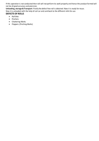 If this operation is not conducted then roll will not perform its work properly and hence the product formed will
not be of good accuracy and precision.
Unloading, storage & Transport: Finally the defect free roll is obtained .Now it is ready for reuse.
Now it is unloaded with the help of coil car and sent back to the different mills for use.
DEFECTS OF ROLLS
 Roll Bite
 Pinchers
 Chattering Marks
 Floppers (Pinching Marks)
 