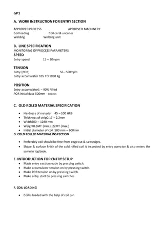 GP1
A. WORK INSTRUCTION FOR ENTRY SECTION
APPROVED PROCESS APPROVED MACHINERY
Coil loading Coil car & uncoiler
Welding Welding unit
B. LINE SPECIFICATION
MONITORING OF PROCESS PARAMETERS
SPEED
Entry speed 15 – 20mpm
TENSION
Entry (POR) 56 –560mpm
Entry accumulator 105 TO 1050 Kg
POSITION
Entry accumulator1 – 90% Filled
POR initial data 500mm – 600mm
C. OLD ROLED MATERIAL SPECIFICATION
 Hardness of material 45 – 100 HRB
 Thickness of strip0.17 – 2.2mm
 Width500 – 1280 mm
 Weight0.5MT (min.), 22MT (max.)
 Initial diameter of coil 500 mm – 600mm
D. COLD ROLLED MATERIAL INSPECTION
 Preferably coil should be free from edge cut & saw edges.
 Shape & surface finish of the cold rolled coil is inspected by entry operator & also enters the
same in log book.
E. INTRODUCTION FOR ENTRY SETUP
 Made entry section ready by pressing switch.
 Make accumulator tension on by pressing switch.
 Make POR tension on by pressing switch.
 Make entry start by pressing switches.
F. COIL LOADING
 Coil is loaded with the help of coil car.
 