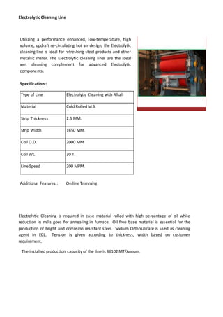 Electrolytic Cleaning Line
Utilizing a performance enhanced, low-temperature, high
volume, updraft re-circulating hot air design, the Electrolytic
cleaning line is ideal for refreshing steel products and other
metallic mater. The Electrolytic cleaning lines are the ideal
wet cleaning complement for advanced Electrolytic
components.
Specification :
Type of Line Electrolytic Cleaning with Alkali
Material Cold Rolled M.S.
Strip Thickness 2.5 MM.
Strip Width 1650 MM.
Coil O.D. 2000 MM
Coil Wt. 30 T.
Line Speed 200 MPM.
Additional Features : On line Trimming
Electrolytic Cleaning is required in case material rolled with high percentage of oil while
reduction in mills goes for annealing in furnace. Oil free base material is essential for the
production of bright and corrosion resistant steel. Sodium Orthosilicate is used as cleaning
agent in ECL. Tension is given according to thickness, width based on customer
requirement.
The installed production capacity of the line is 86102 MT/Annum.
 