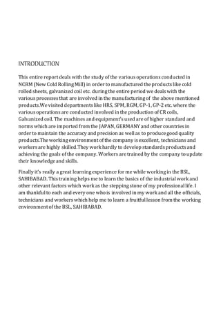 INTRODUCTION
This entire reportdeals with the study of the variousoperationsconducted in
NCRM (New Cold RollingMill) in order to manufactured theproductslike cold
rolled sheets, galvanized coil etc. duringthe entire period we dealswith the
variousprocessesthat are involved in the manufacturingof the above mentioned
products.Wevisited departmentslikeHRS, SPM, RGM, GP-1, GP-2 etc. where the
variousoperationsare conducted involved in the production of CR coils,
Galvanized coil. The machines and equipment’s used are of higher standard and
normswhich are imported from the JAPAN, GERMANY and other countriesin
order to maintain the accuracy and precision as wellas to producegood quality
products.Theworkingenvironment of the company isexcellent, technicians and
workersare highly skilled.They work hardly to develop standardsproductsand
achieving the goals of the company. Workers aretrained by the company to update
their knowledgeand skills.
Finally it’s really a great learningexperience for me while workingin the BSL,
SAHIBABAD. Thistraining helps meto learn the basics of the industrialwork and
other relevant factors which work as the steppingstone of my professionallife. I
am thankfulto each and every one who is involved in my work and all the officials,
technicians and workerswhich help me to learn a fruitfullesson from the working
environmentof the BSL, SAHIBABAD.
 
