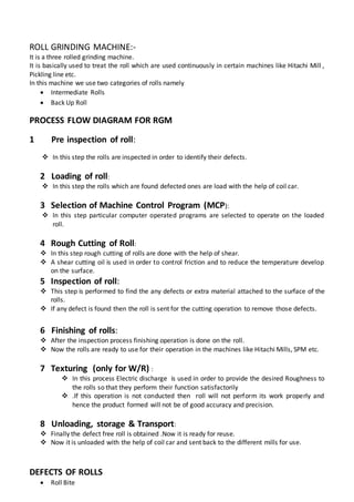 ROLL GRINDING MACHINE:-
It is a three rolled grinding machine.
It is basically used to treat the roll which are used continuously in certain machines like Hitachi Mill ,
Pickling line etc.
In this machine we use two categories of rolls namely
 Intermediate Rolls
 Back Up Roll
PROCESS FLOW DIAGRAM FOR RGM
1 Pre inspection of roll:
 In this step the rolls are inspected in order to identify their defects.
2 Loading of roll:
 In this step the rolls which are found defected ones are load with the help of coil car.
3 Selection of Machine Control Program (MCP):
 In this step particular computer operated programs are selected to operate on the loaded
roll.
4 Rough Cutting of Roll:
 In this step rough cutting of rolls are done with the help of shear.
 A shear cutting oil is used in order to control friction and to reduce the temperature develop
on the surface.
5 Inspection of roll:
 This step is performed to find the any defects or extra material attached to the surface of the
rolls.
 If any defect is found then the roll is sent for the cutting operation to remove those defects.
6 Finishing of rolls:
 After the inspection process finishing operation is done on the roll.
 Now the rolls are ready to use for their operation in the machines like Hitachi Mills, SPM etc.
7 Texturing (only for W/R) :
 In this process Electric discharge is used in order to provide the desired Roughness to
the rolls so that they perform their function satisfactorily
 .If this operation is not conducted then roll will not perform its work properly and
hence the product formed will not be of good accuracy and precision.
8 Unloading, storage & Transport:
 Finally the defect free roll is obtained .Now it is ready for reuse.
 Now it is unloaded with the help of coil car and sent back to the different mills for use.
DEFECTS OF ROLLS
 Roll Bite
 