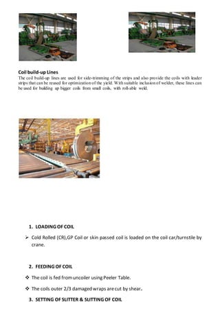 Coil build-up Lines
The coil build-up lines are used for side-trimming of the strips and also provide the coils with leader
strips that can be reused for optimization of the yield. With suitable inclusion of welder, these lines can
be used for building up bigger coils from small coils, with roll-able weld.
1. LOADING OF COIL
 Cold Rolled (CR),GP Coil or skin passed coil is loaded on the coil car/turnstile by
crane.
2. FEEDING OF COIL
 The coil is fed fromuncoiler using Peeler Table.
 The coils outer 2/3 damaged wraps arecut by shear.
3. SETTING OF SLITTER & SLITTING OF COIL
 