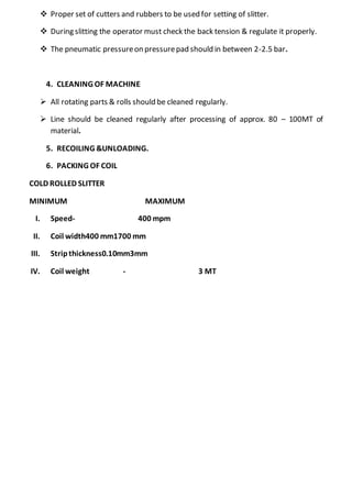  Proper set of cutters and rubbers to be used for setting of slitter.
 During slitting the operator must check the back tension & regulate it properly.
 The pneumatic pressureon pressurepad should in between 2-2.5 bar.
4. CLEANING OF MACHINE
 All rotating parts & rolls should be cleaned regularly.
 Line should be cleaned regularly after processing of approx. 80 – 100MT of
material.
5. RECOILING &UNLOADING.
6. PACKING OF COIL
COLD ROLLED SLITTER
MINIMUM MAXIMUM
I. Speed- 400 mpm
II. Coil width400 mm1700 mm
III. Stripthickness0.10mm3mm
IV. Coil weight - 3 MT
 