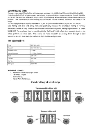 COLD ROLLING MILL:-
There are twotypesof ColdRollingMillsoperates,whichare 6 Hi ColdRollingMill and4 Hi ColdRollingMill.
Pickled Hot Rolled Coils of higher guages are reduced to required thinner guages by passing through the Mills.
In 6 Hi Mill the reduction achievedis upto 0.13mm ultra-thingauge whereas 4 Hi can reduce the thickness upto
0.25mm. The computer controlled rolling process ensures closure thickness tolerances and perfectly flat
strips.
The installedproductioncapacityof 6Hi Mill is23,856 MT/annumand 4 Hi Mill is43,502 MT per annum.
Cold Rolling Mills Our cold rolling mills are specifically designed for breakdown rolling of ferrous/
non-ferrous sheet & strip. The rolls are manufactured from alloy steel, having high hardness of about
60-62 HRC. The produced steel is considered to be "full hard". Cold-rolled steel products begin as hot
rolled pickled and oiled coils. These coils are "cold-reduced" by passing them through a cold
reduction process on a reversing mill under high tension and pressure.
Mill Specification:
Type 2HI / 4HI / 6HI.
Material HR. / MS/ SS / AL.
Input Thickness 6.0 MM.
Output Thickness 0.15 MM. (Output).
Width 1250 MM.
Coil O.D. 2000 MM.
Coil Wt. 25 T.
Mill Speed 500 MPM.
Additional Features:
 HydraulicAutomaticGauge Control.
 ThicknessGauges.
 Roll Bending.
 QuickWork Roll Change.
 