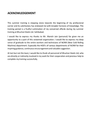 ACKNOWLEDGEMENT
This summer training is stepping stone towards the beginning of my professional
carrier and its satisfactory has endowed me with broader horizons of knowledge. This
training period is a fruitful culmination of my concerned affords during my summer
training at Bhushan Steels Ltd. Sahibabad.
I would like to express my thanks to Mr. Manish Jain (personal) for given me an
opportunity to a part of this esteemed organisation. I would like to express my deep
sense of gratitude to the entire workers and technicians of NCRM (New Cold Rolling
Machine) department. Especially the HOD’s of various departments of NCRM for their
inspiring guidance, continuous encouragementand valuable suggestion.
At last but not the least, I would like to thank all personnel of Bhushan Steels Ltd, who
are directly or indirectly involved in my work for their cooperation and precious help to
complete my training successfully.
 