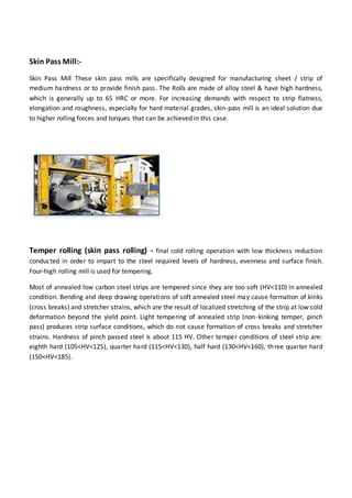 Skin Pass Mill:-
Skin Pass Mill These skin pass mills are specifically designed for manufacturing sheet / strip of
medium hardness or to provide finish pass. The Rolls are made of alloy steel & have high hardness,
which is generally up to 65 HRC or more. For increasing demands with respect to strip flatness,
elongation and roughness, especially for hard material grades, skin-pass mill is an ideal solution due
to higher rolling forces and torques that can be achieved in this case.
Temper rolling (skin pass rolling) - final cold rolling operation with low thickness reduction
conducted in order to impart to the steel required levels of hardness, evenness and surface finish.
Four-high rolling mill is used for tempering.
Most of annealed low carbon steel strips are tempered since they are too soft (HV<110) in annealed
condition. Bending and deep drawing operations of soft annealed steel may cause formation of kinks
(cross breaks) and stretcher strains, which are the result of localized stretching of the strip at low cold
deformation beyond the yield point. Light tempering of annealed strip (non-kinking temper, pinch
pass) produces strip surface conditions, which do not cause formation of cross breaks and stretcher
strains. Hardness of pinch passed steel is about 115 HV. Other temper conditions of steel strip are:
eighth hard (105<HV<125), quarter hard (115<HV<130), half hard (130<HV<160), three quarter hard
(150<HV<185).
 