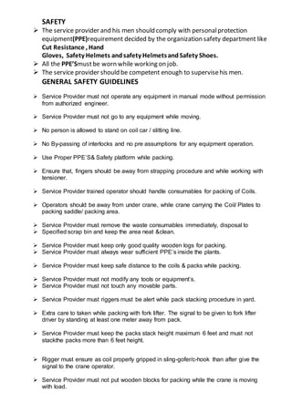 SAFETY
 The service provider and his men should comply with personalprotection
equipment(PPE)requirement decided by the organization safety department like
Cut Resistance , Hand
Gloves, Safety Helmets andsafety HelmetsandSafety Shoes.
 All the PPE’Smustbe worn while working on job.
 The service provider should be competent enough to supervisehis men.
GENERAL SAFETY GUIDELINES
 Service Provider must not operate any equipment in manual mode without permission
from authorized engineer.
 Service Provider must not go to any equipment while moving.
 No person is allowed to stand on coil car / slitting line.
 No By-passing of interlocks and no pre assumptions for any equipment operation.
 Use Proper PPE’S& Safety platform while packing.
 Ensure that, fingers should be away from strapping procedure and while working with
tensioner.
 Service Provider trained operator should handle consumables for packing of Coils.
 Operators should be away from under crane, while crane carrying the Coil/ Plates to
packing saddle/ packing area.
 Service Provider must remove the waste consumables immediately, disposal to
 Specified scrap bin and keep the area neat &clean.
 Service Provider must keep only good quality wooden logs for packing.
 Service Provider must always wear sufficient PPE’s inside the plants.
 Service Provider must keep safe distance to the coils & packs while packing.
 Service Provider must not modify any tools or equipment’s.
 Service Provider must not touch any movable parts.
 Service Provider must riggers must be alert while pack stacking procedure in yard.
 Extra care to taken while packing with fork lifter. The signal to be given to fork lifter
driver by standing at least one meter away from pack.
 Service Provider must keep the packs stack height maximum 6 feet and must not
stackthe packs more than 6 feet height.
 Rigger must ensure as coil properly gripped in sling-gofer/c-hook than after give the
signal to the crane operator.
 Service Provider must not put wooden blocks for packing while the crane is moving
with load.
 