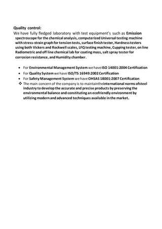 Quality control:
We have fully fledged laboratory with test equipment’s such as Emission
spectroscope for the chemical analysis, computerizedUniversal testing machine
withstress-straingraphfor tensiontests, surfacefinishtester, Hardnesstesters
using both Vickers and Rockwell scales, LFQ testing machine, Cupping tester, online
Radiometric andoff line chemical lab for coating mass, salt spray tester for
corrosionresistance, andHumidity chamber.
 For Environmental Management System wehaveISO 14001:2004 Certification
 For Quality System wehave ISO/TS 16949:2002Certification
 For Safety Management System wehaveOHSAS 18001:2007 Certification
 The main concern of the company is to maintaintheinternational norms ofsteel
industry todevelopthe accurate and precise products by preserving the
environmental balance and constituting anecofriendly environment by
utilizing modernandadvanced techniques available inthe market.
 