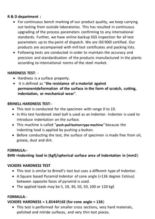 R & D department :
 For continuous bench marking of our product quality, we keep carrying
out testing from outside laboratories. This has resulted in continuous
upgrading of the process parameters confirming to any international
standards. Further, we have online backup SGS inspection for all test
parameters up to the point of dispatch. We are IS0 900l certified. Our
products are accompanied with mill test certificates and packing lists.
 Following tests are conducted in order to maintain the accuracy and
precision and standardisation of the products manufactured in the plants
according to international norms of the steel market.
HARDNESS TEST: -
 Hardness is a surface property.
 It is defined as “the resistance of a material against
permanentdeformation of the surface in the form of scratch, cutting,
indentation, or mechanical wear”.
BRINELL HARDNESS TEST:-
 This test is conducted for the specimen with range 0 to 10.
 In this test hardened steel ball is used as an Indentor. Indentor is used to
introduce indentation on the surface.
 This machine is called “push-pull buttontype machine” because the
indenting load is applied by pushing a button.
 Before conducting the test, the surface of specimen is made free from oil,
grease, dust and dirt.
FORMULA:-
BHN =Indenting load in (kgf)/spherical surface area of indentation in (mm2)
VICKERS HARDNESS TEST
 This test is similar to Brinell’s test but uses a different type of Indentor.
 A Square based Pyramid Indentor of cone angle (=136 degree Celsius)
between opposite faces of pyramid is used.
 The applied loads may be 5, 10, 30, 50, 50, 100 or 120 kgf.
FORMULA:-
VICKERS HARDNESS = 1.8544P/d2 (for cone angle = 136)
 This test is performed for smaller cross sections, very hard materials,
polished and nitride surfaces, and very thin test pieces.
 