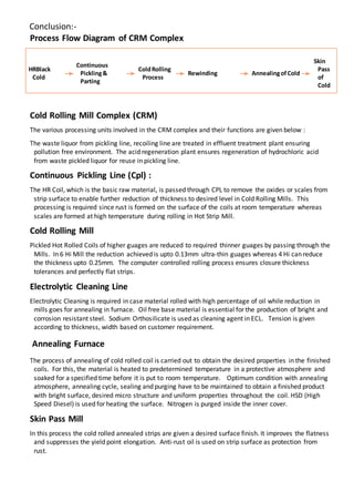 Conclusion:-
Process Flow Diagram of CRM Complex
HRBlack
Cold
Continuous
Pickling&
Parting
ColdRolling
Process
Rewinding AnnealingofCold
Skin
Pass
of
Cold
Cold Rolling Mill Complex (CRM)
The various processing units involved in the CRM complex and their functions are given below :
The waste liquor from pickling line, recoiling line are treated in effluent treatment plant ensuring
pollution free environment. The acid regeneration plant ensures regeneration of hydrochloric acid
from waste pickled liquor for reuse in pickling line.
Continuous Pickling Line (Cpl) :
The HR Coil, which is the basic raw material, is passed through CPL to remove the oxides or scales from
strip surface to enable further reduction of thickness to desired level in Cold Rolling Mills. This
processing is required since rust is formed on the surface of the coils at room temperature whereas
scales are formed at high temperature during rolling in Hot Strip Mill.
Cold Rolling Mill
Pickled Hot Rolled Coils of higher guages are reduced to required thinner guages by passing through the
Mills. In 6 Hi Mill the reduction achieved is upto 0.13mm ultra-thin guages whereas 4 Hi can reduce
the thickness upto 0.25mm. The computer controlled rolling process ensures closure thickness
tolerances and perfectly flat strips.
Electrolytic Cleaning Line
Electrolytic Cleaning is required in case material rolled with high percentage of oil while reduction in
mills goes for annealing in furnace. Oil free base material is essential for the production of bright and
corrosion resistant steel. Sodium Orthosilicate is used as cleaning agent in ECL. Tension is given
according to thickness, width based on customer requirement.
Annealing Furnace
The process of annealing of cold rolled coil is carried out to obtain the desired properties in the finished
coils. For this, the material is heated to predetermined temperature in a protective atmosphere and
soaked for a specified time before it is put to room temperature. Optimum condition with annealing
atmosphere, annealing cycle, sealing and purging have to be maintained to obtain a finished product
with bright surface, desired micro structure and uniform properties throughout the coil. HSD (High
Speed Diesel) is used for heating the surface. Nitrogen is purged inside the inner cover.
Skin Pass Mill
In this process the cold rolled annealed strips are given a desired surface finish. It improves the flatness
and suppresses the yield point elongation. Anti-rust oil is used on strip surface as protection from
rust.
 