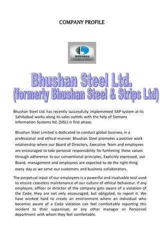 CCOOMMPPAANNYY PPRROOFFIILLEE
Bhushan Steel Ltd. has recently successfully implemented SAP system at its
Sahibabad works along its sales outlets with the help of Siemens
Information Systems ltd. (SISL) in first phase.
Bhushan Steel Limited is dedicated to conduct global business in a
professional and ethical manner. Bhushan Steel promotes a positive work
relationship where our Board of Directors, Executive Team and employees
are encouraged to take personal responsibility for furthering these values
through adherence to our conventional principles. Explicitly expressed, our
Board, management and employees are expected to do the right thing
every day as we serve our customers and business collaborators.
The perpetual input of our employees is a powerful and invaluable tool used
to ensure ceaseless maintenance of our culture of ethical behaviour. If any
employee, officer or director of the company gets aware of a violation of
the Code, they are not only encouraged, but obligated, to report it. We
have worked hard to create an environment where an individual who
becomes aware of a Code violation can feel comfortable reporting this
incident to their supervisor, or any other manager or Personnel
department with whom they feel comfortable.
 