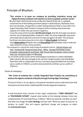 Principle of Bhushan:-
“Our mission is to grow our company by providing innovative strong and
highperformance products and solutions tomeet our global customer needs.”
Bhushan Steel Ltd formerly known as Bhushan Steel & Strips Ltd. is a globally
renowned one of the leading prominent player in Steel Industry. Backed by more
than two decades, of experience in Steel making, Bhushan Steel is now India’s 3rd
largest Secondary Steel Producer Company with an existing steel production
capacity of 2 million tons per annum’s (approx.).
It was the vision of the founder; Brij BhushanSingal, that the firststake was driven
into the soil of Sahibabad (Uttar Pradesh) in 1987. His vision helped BSL overcome
severalperiods of adversity and strive to improveagainst all odds. The company
has three manufacturing units in the state of Uttar Pradesh (Sahibabad
Unit),Maharashtra (Khopoliunit), and OrissaPlant (Meramandali unit) in India and
sales network is across many countries.
The company is a sourcefor vivid variety of products such as , Galume Sheets and
Coils, Hardened & Tempered Steel Strips , Billets, SpongeCold Rolled Closed
Annealed, Galvanized Coil and Sheet, High Tensile Steel Strapping, Colour Coated
Coils Iron, Precision Tubes and Wire Rod.
As one of the prime movers of the technological revolutions in Indian Cold Rolled
Steel Industry,BSL has emerged as the country’s largestand the only Cold Rolled
Steel Plant with an independent line for manufacturing Cold Rolled Coil and Sheet
up to a width of 1700mm, as wellas Galvanized Coil and Sheet up to a width of
1350 mm.
Vision of company:-
“The vision of evolving into a totally Integrated Steel Producer by committing to
achieve the highest standards of Quality through Cutting-Edge Technology.”
The key to Vision is to use rigorous conceptual framework and to understand how that
framework connects to the underlying DNA of enduring great companies.
A well-conceived vision consists of two major components—“CORE IDEOLOGY” and
an “ENVISIONED FUTURE”. A good vision builds on the interplay between these two
complementary Yin-and-Yang forces; it defines “What we stand for and Why we exist”
that does not change the Core Ideology and sets forth “What we aspire to become, to
achieve, to create” that will require significant change and progress to attain
the EnvisionedFuture.
 