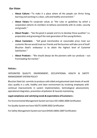 Our Vision
 About Culture: -“To make it a place where all the people can thrive living,
learning and working in a clean, safeand healthy environment.”
 About Values:-To corporate values as “the rules or guidelines by which a
corporation exhorts its members to behave consistently with its order, security
and growth.”
 About People: - “See the good in people and try to develop those qualities” i.e.
preparation and grooming of the next generation of the young thinkers.
 About Customers: - “Sell good merchandise at reasonable price; treat our
customer like we would treat our friends and the business will take care of itself.
Bhushan Steel’s endeavour is to attain the highest level of Customer
Satisfaction.”
 About Products: - “We should always be the pioneers with our products – out
frontleading the market.”
Policies:-
INTEGRATED QUALITY, ENVIRONMENT, OCCUPATIONAL HEALTH & SAFETY
MANAGEMENT SYSTEM POLICY
Bhushan Steel Ltd. commits to produce cold rolled and galvanized steel sheets of world
class quality in a safe, healthy and clean environment by involving employees with
continual improvements in system implementation, technological advancement,
operational integration, prevention of pollution & hazards maintaining
Legal compliance and satisfying needs &expectations of Customers:-
For Environmental Management System we have ISO 14001:2004 Certification
For Quality Systemwe have ISO/TS 16949:2002 Certification
For Safety Management Systemwe haveOHSAS 18001:2007 Certification
 