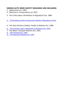 VARIOUS ACTS WERE SAFETY MEASURES ARE INCLUDED:
1.    Apprentices act, 1961
2.    Workmen's compensation act 1923
3.    The Child Labour (Prohibition & Regulation) Act, 1986
4.    The Building & Other Construction Workers (Regulation of Employment & Conditions of Service) A
5.    The Dock Workers (Safety, Health & Welfare) Act, 1986
6.    The Contract Labour (Regulation & Abolition) Act, 1970
7.    The Motor Transport Workers Act, 1961
8.    The Factories Act, 1948
9.    The Industrial Disputes Act, 1947
 