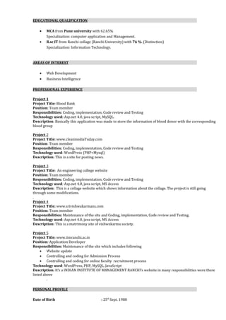 EDUCATIONAL QUALIFICATION
• MCA from Pune university with 62.65%
Specialization: computer application and Management.
• B.sc IT from Ranchi collage (Ranchi University) with 76 %. (Distinction)
Specialization: Information Technology.
AREAS OF INTEREST
• Web Development
• Business Intelligence
PROFESSIONAL EXPERIENCE
Project 1
Project Title: Blood Bank
Position: Team member
Responsibilities: Coding, implementation, Code review and Testing
Technology used: Asp.net 4.0, java script, MySQL.
Description: Basically this application was made to store the information of blood donor with the corresponding
blood group
Project 2
Project Title: www.cleanmediaToday.com
Position: Team member
Responsibilities: Coding, implementation, Code review and Testing
Technology used: WordPress (PHP+Mysql)
Description: This is a site for posting news.
Project 3
Project Title: An engineering college website
Position: Team member
Responsibilities: Coding, implementation, Code review and Testing
Technology used: Asp.net 4.0, java script, MS Access
Description: This is a collage website which shows information about the collage. The project is still going
through some modifications.
.
Project 4
Project Title: www.srivishwakarmans.com
Position: Team member
Responsibilities: Maintenance of the site and Coding, implementation, Code review and Testing.
Technology used: Asp.net 4.0, java script, MS Access
Description: This is a matrimony site of vishwakarma society.
Project 5
Project Title: www.iimranchi.ac.in
Position: Application Developer
Responsibilities: Maintenance of the site which includes following
• Website update
• Controlling and coding for Admission Process
• Controlling and coding for online faculty recruitment process
Technology used: WordPress, PHP, MySQL, JavaScript
Description: It’s a INDIAN INSTITUTE OF MANAGEMENT RANCHI’s website in many responsibilities were there
listed above
.
PERSONAL PROFILE
Date of Birth : 25th
Sept. 1988
 