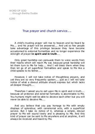 WORD OF GOD 
... through Bertha Dudde 
6280 
True prayer and church service.... 
A child's trusting prayer will rise to heaven and be heard by 
Me.... and his prayer will be answered.... And yet so few people 
take advantage of this privilege because they have become 
accustomed to external formalities and no longer experience the 
strength of prayer in spirit and in truth.... 
Only great hardship can persuade them to voice words from 
their hearts which will reach My ear, because great hardship will 
let them turn to Me for help.... And I will bless them when they 
then let go of all superficial formalities and speak to Me like a 
child speaks to its father.... 
However, I will not take notice of thoughtless prayers, and 
yet they are so very frequently spoken.... just as I will not take 
notice of what a devout attitude should express but which lacks 
all deeper thought.... 
Therefore I asked you to call upon Me in spirit and in truth.... 
because all pretence and external formality is abominable to Me. 
You humans might well be able to deceive each other but you will 
never be able to deceive Me.... 
And you believe that you pay homage to Me with empty 
displays of splendour, with ceremonial acts, with a superficial 
service. But I take no notice of it, whereas a simple, devout 
prayer to Me will sound lovely and is pleasing to Me. And this 
kind of prayer can be sent to Me anywhere and at anytime, it will 
always be received and heard by Me. 
 