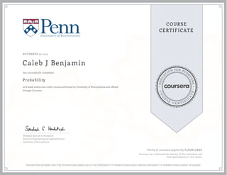 EDUCA
T
ION FOR EVE
R
YONE
CO
U
R
S
E
C E R T I F
I
C
A
TE
COURSE
CERTIFICATE
NOVEMBER 30 2015
Caleb J Benjamin
Probability
an 8 week online non-credit course authorized by University of Pennsylvania and offered
through Coursera
has successfully completed
Professor Santosh S. Venkatesh
School of Engineering and Applied Science
University of Pennsylvania
Verify at coursera.org/verify/Y4P9WLLWDS
Coursera has confirmed the identity of this individual and
their participation in the course.
THIS NEITHER AFFIRMS THAT THE STUDENT WAS ENROLLED AT THE UNIVERSITY OF PENNSYLVANIA NOR CONFERS UNIVERSITY OF PENNSYLVANIA CREDIT OR DEGREE
 