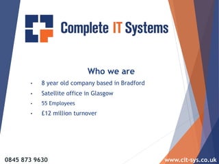 Who we are
• 8 year old company based in Bradford
• Satellite office in Glasgow
• 55 Employees
• £12 million turnover
0845 873 9630 www.cit-sys.co.uk
 