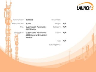 Part number: 3C63308 Datasheets:
Manufacturer: 3Com Weight: N/A
Title: SuperStack II PathBuilder
S330&hellip;
Category: N/A
Description: SuperStack II PathBuilder
S330 Optional 4-Port CBR
Module
Genre: N/A
Heci: N/A
Part Page URL:
 