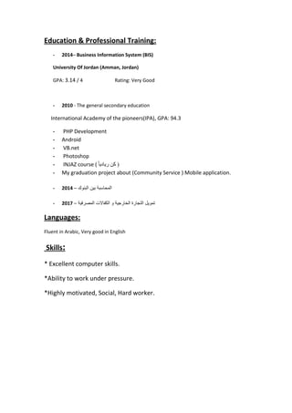 Education & Professional Training:
- 2014– Business Information System (BIS)
University Of Jordan (Amman, Jordan)
GPA: 3.14 / 4 Rating: Very Good
- 2010 - The general secondary education
International Academy of the pioneers(IPA), GPA: 94.3
- PHP Development
- Android
- VB.net
- Photoshop
- INJAZ course ( ً‫ا‬‫ريادي‬ ‫كن‬ (
- My graduation project about (Community Service ) Mobile application.
- 2014 – ‫البنوك‬ ‫بين‬ ‫المحاسبة‬
- 2017 – ‫المصرفية‬ ‫الكفاالت‬ ‫و‬ ‫الخارجية‬ ‫التجارة‬ ‫تمويل‬
Languages:
Fluent in Arabic, Very good in English
Skills:
* Excellent computer skills.
*Ability to work under pressure.
*Highly motivated, Social, Hard worker.
 